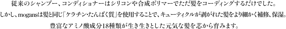 従来のシャンプー、コンディショナーはシリコンや合成ポリマーでただ髪をコーティングするだけでした。しかし、mogansは髪と同じ「アミノ酸」を使用することで、キューティクルが剥がれた髪をより細かく補修、保湿。豊富なアミノ酸成分18種類が生き生きとした元気な髪を芯から育みます。