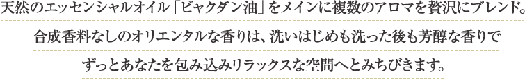 天然のエッセンシャルオイル「ビャクダン油」をメインに複数のアロマを贅沢にブレンド。合成香料なしのオリエンタルな香りは、洗いはじめも洗った後も芳醇な香りでずっとあなたを包み込みリラックスな空間へとみちびきます。