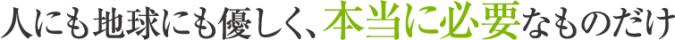 人にも地球にも優しく、本当に必要なものだけ